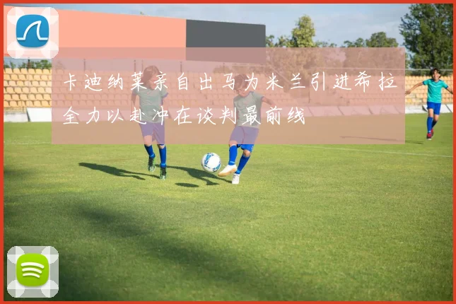 卡迪纳莱亲自出马为米兰引进希拉全力以赴冲在谈判最前线