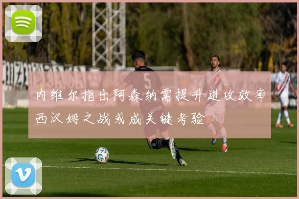 内维尔指出阿森纳需提升进攻效率西汉姆之战或成关键考验