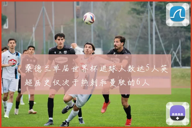 桑德兰单届世界杯进球人数达5人英超历史仅次于热刺和曼联的6人