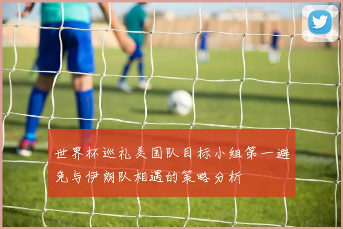 世界杯巡礼美国队目标小组第一避免与伊朗队相遇的策略分析