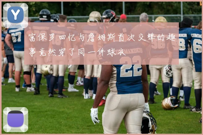 富保罗回忆与詹姆斯首次交锋的趣事竟然穿了同一件球衣