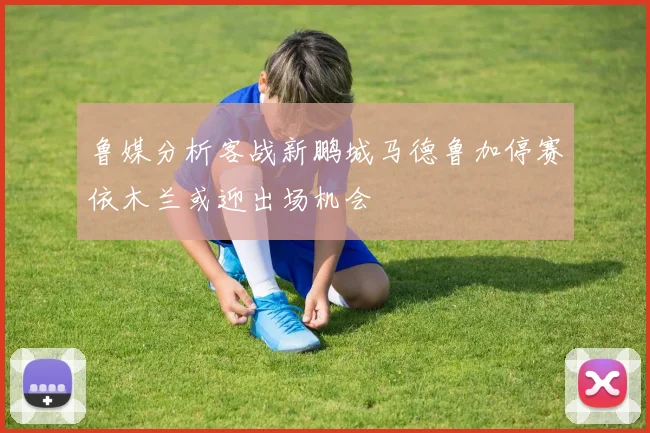 鲁媒分析客战新鹏城马德鲁加停赛依木兰或迎出场机会