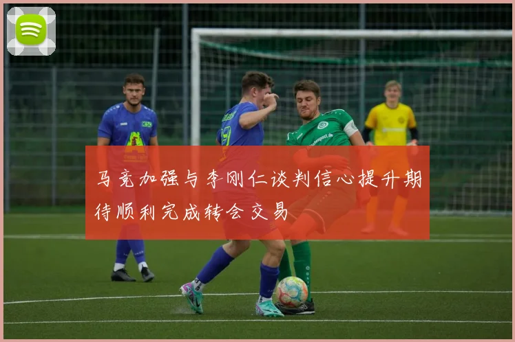 马竞加强与李刚仁谈判信心提升期待顺利完成转会交易