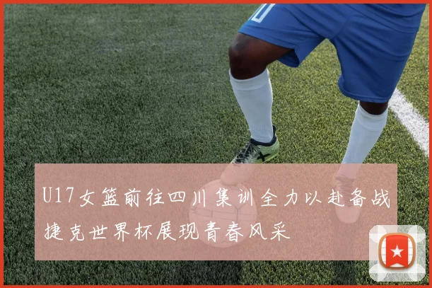 U17女篮前往四川集训全力以赴备战捷克世界杯展现青春风采