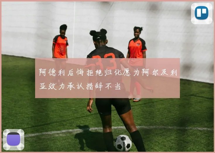 阿德利后悔拒绝归化愿为阿尔及利亚效力承认措辞不当