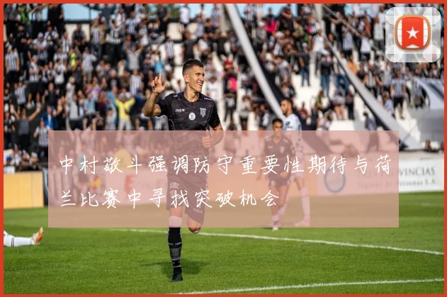 中村敬斗强调防守重要性期待与荷兰比赛中寻找突破机会