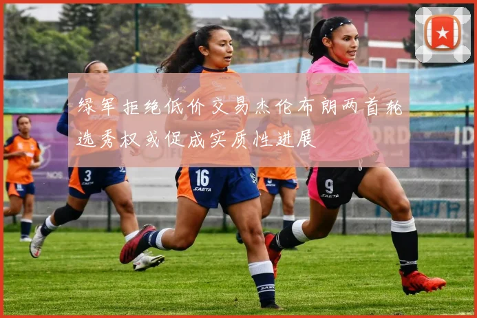 绿军拒绝低价交易杰伦布朗两首轮选秀权或促成实质性进展