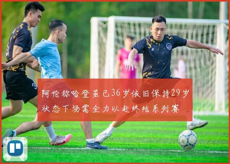 阿伦称哈登虽已36岁依旧保持29岁状态下场需全力以赴终结系列赛