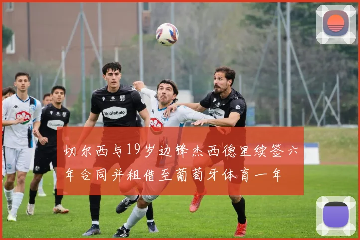 切尔西与19岁边锋杰西德里续签六年合同并租借至葡萄牙体育一年