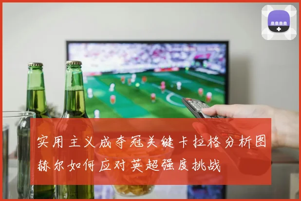 实用主义成夺冠关键卡拉格分析图赫尔如何应对英超强度挑战