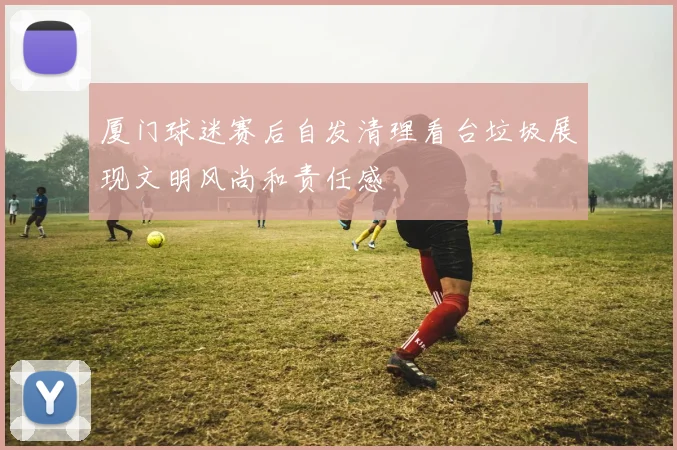 厦门球迷赛后自发清理看台垃圾展现文明风尚和责任感