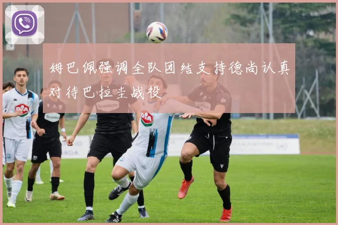 姆巴佩强调全队团结支持德尚认真对待巴拉圭战役