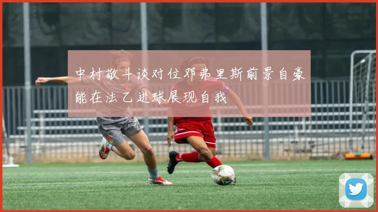 中村敬斗谈对位邓弗里斯前景自豪能在法乙进球展现自我
