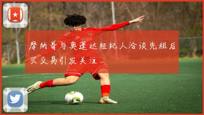 摩纳哥与奥蓬达经纪人洽谈先租后买交易引发关注