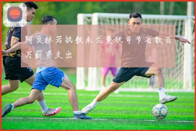 阿莫林若执教米兰曼联可节省数百万薪资支出