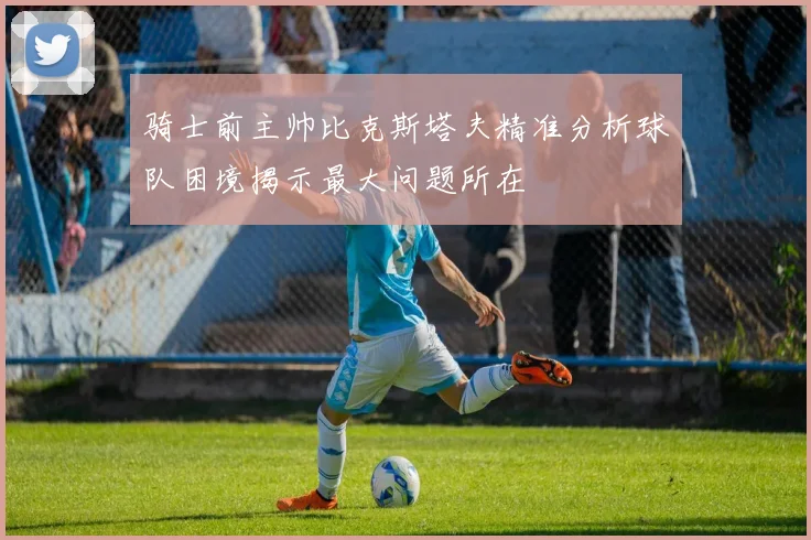 骑士前主帅比克斯塔夫精准分析球队困境揭示最大问题所在