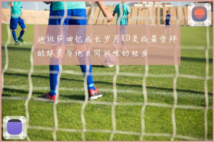 迪班萨回忆成长岁月KD是我最崇拜的球员与他共同训练的经历