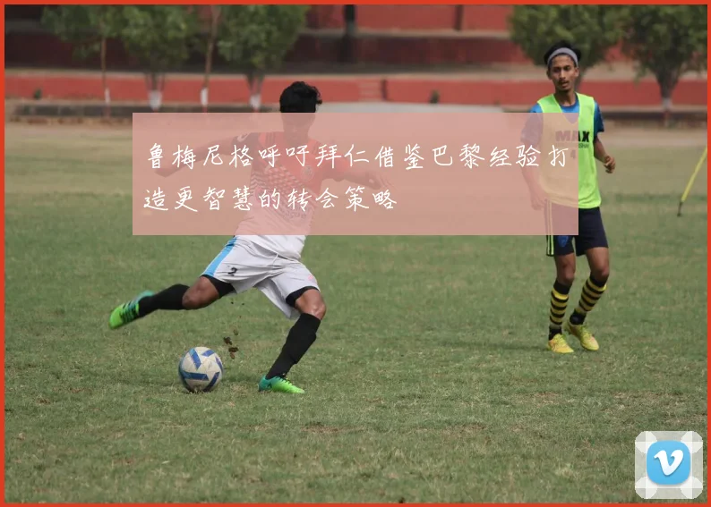 鲁梅尼格呼吁拜仁借鉴巴黎经验打造更智慧的转会策略