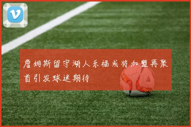 詹姆斯留守湖人乐福或将加盟再聚首引发球迷期待