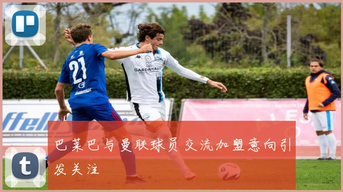 巴莱巴与曼联球员交流加盟意向引发关注